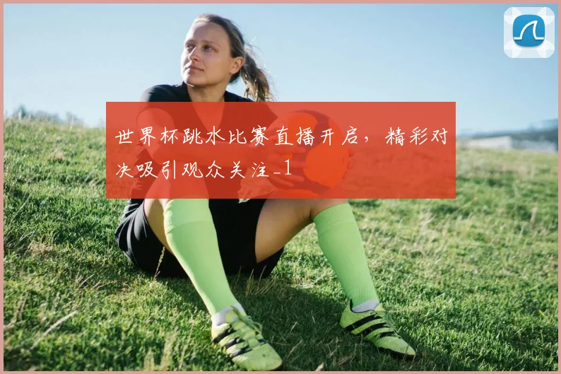 世界杯跳水比赛直播开启，精彩对决吸引观众关注_1