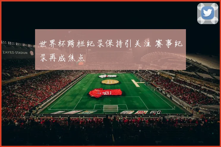 世界杯跨栏纪录保持引关注 赛事纪录再成焦点