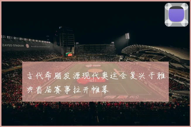古代希腊发源现代奥运会复兴于雅典首届赛事拉开帷幕