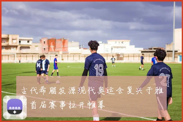 古代希腊发源现代奥运会复兴于雅典首届赛事拉开帷幕