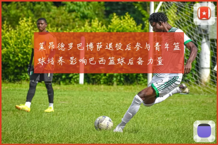 莱昂德罗巴博萨退役后参与青年篮球培养 影响巴西篮球后备力量