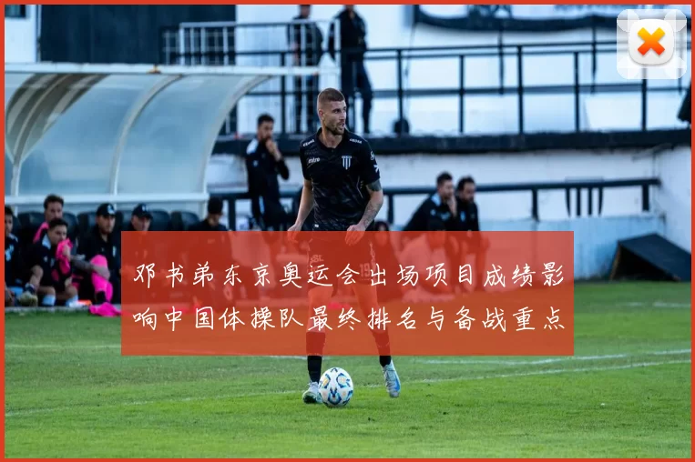 邓书弟东京奥运会出场项目成绩影响中国体操队最终排名与备战重点