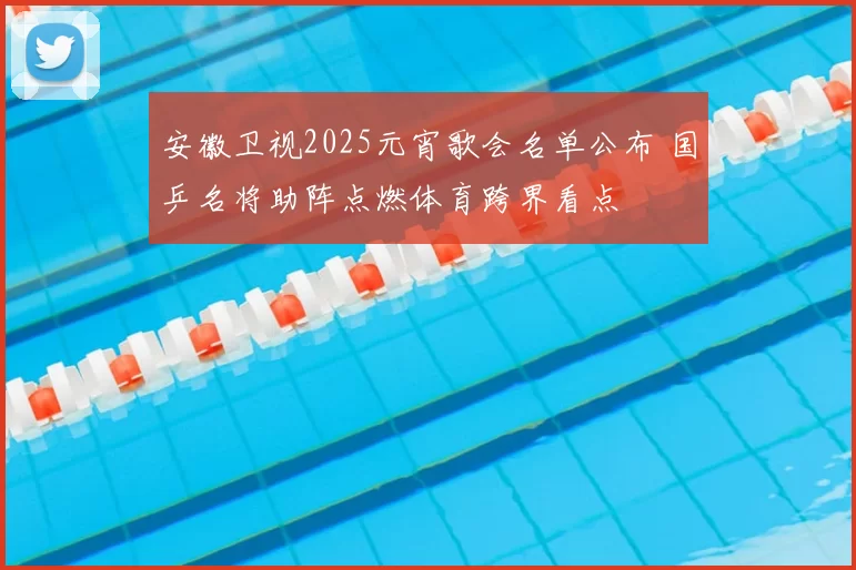 安徽卫视2025元宵歌会名单公布 国乒名将助阵点燃体育跨界看点