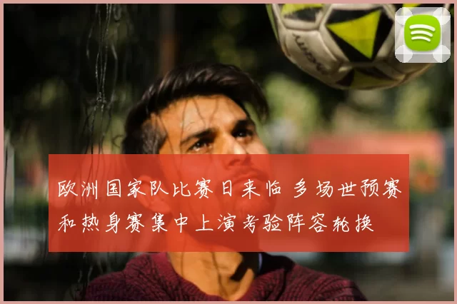 欧洲国家队比赛日来临 多场世预赛和热身赛集中上演考验阵容轮换