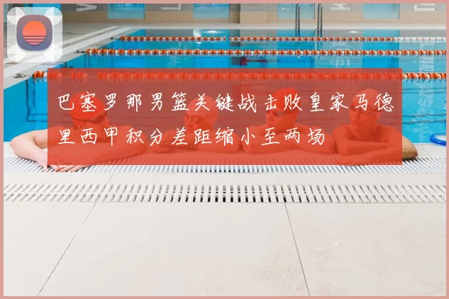 巴塞罗那男篮关键战击败皇家马德里西甲积分差距缩小至两场