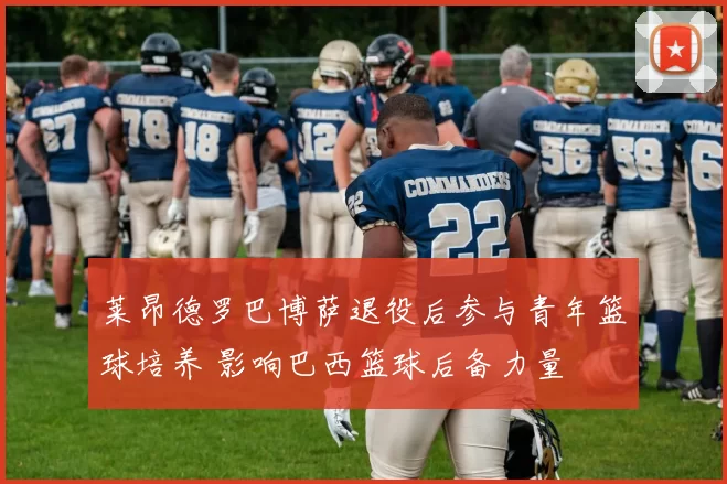 莱昂德罗巴博萨退役后参与青年篮球培养 影响巴西篮球后备力量