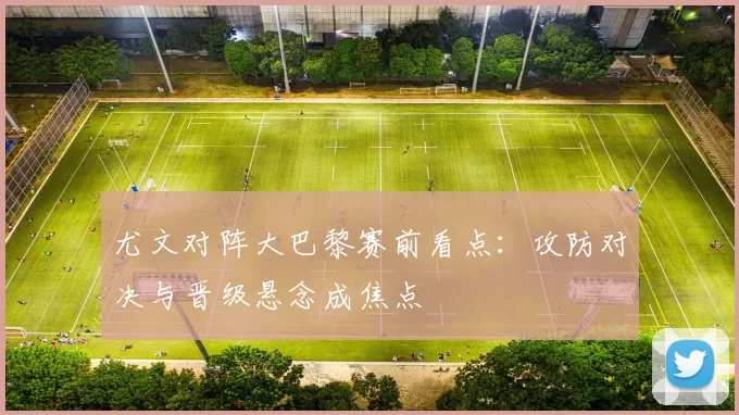 尤文对阵大巴黎赛前看点:攻防对决与晋级悬念成焦点