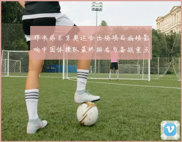 邓书弟东京奥运会出场项目成绩影响中国体操队最终排名与备战重点