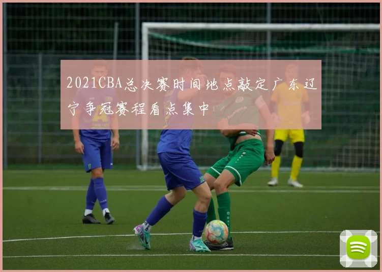 2021CBA总决赛时间地点敲定广东辽宁争冠赛程看点集中