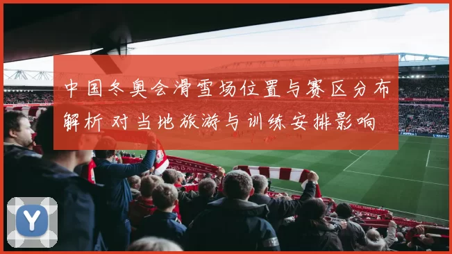 中国冬奥会滑雪场位置与赛区分布解析 对当地旅游与训练安排影响