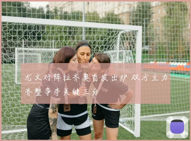 尤文对阵拉齐奥首发出炉 双方主力齐整争夺关键三分