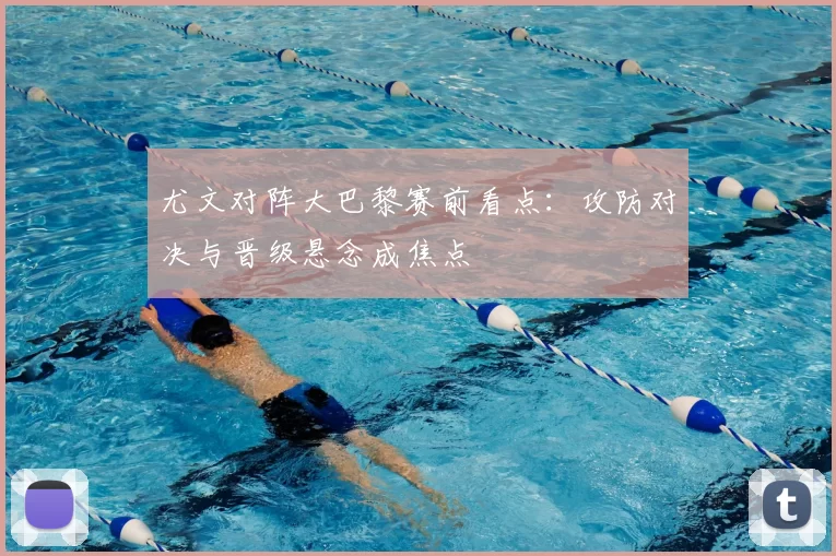 尤文对阵大巴黎赛前看点:攻防对决与晋级悬念成焦点