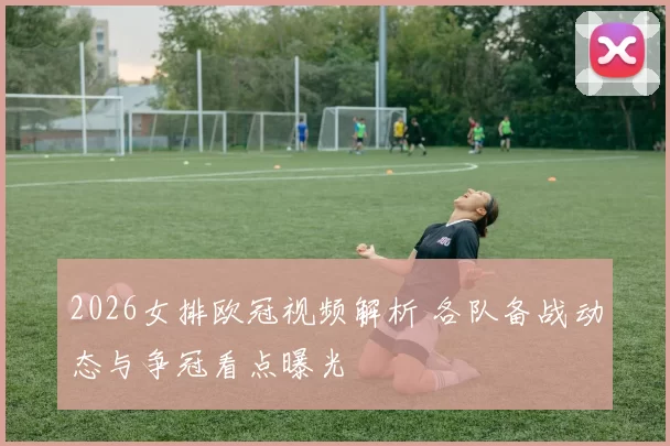 2026女排欧冠视频解析 各队备战动态与争冠看点曝光