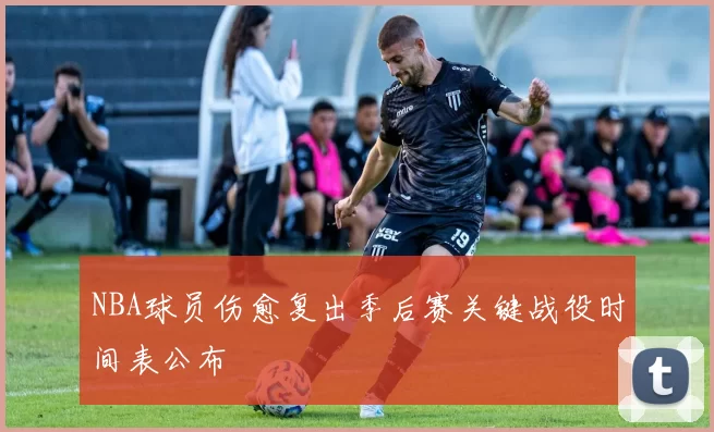 NBA球员伤愈复出季后赛关键战役时间表公布