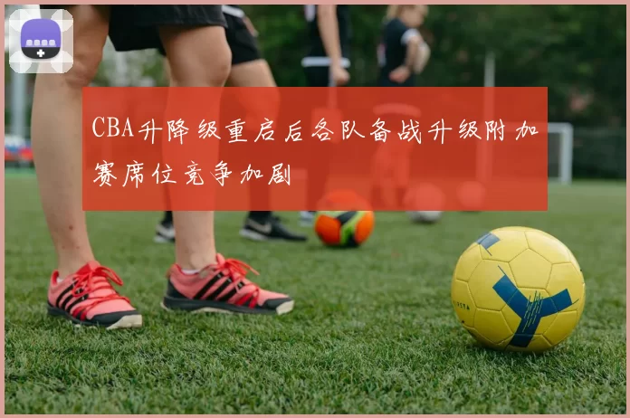 CBA升降级重启后各队备战升级附加赛席位竞争加剧