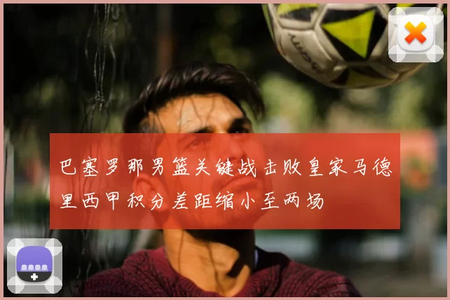 巴塞罗那男篮关键战击败皇家马德里西甲积分差距缩小至两场