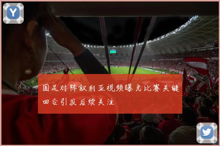 国足对阵叙利亚视频曝光比赛关键回合引发后续关注