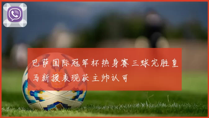巴萨国际冠军杯热身赛三球完胜皇马新援表现获主帅认可