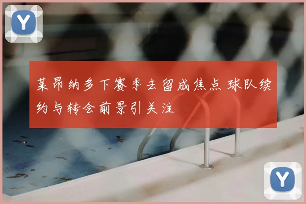 莱昂纳多下赛季去留成焦点 球队续约与转会前景引关注