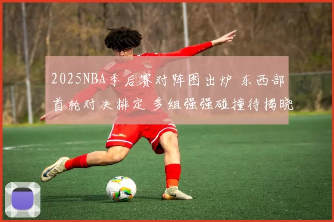 2025NBA季后赛对阵图出炉 东西部首轮对决排定 多组强强碰撞待揭晓