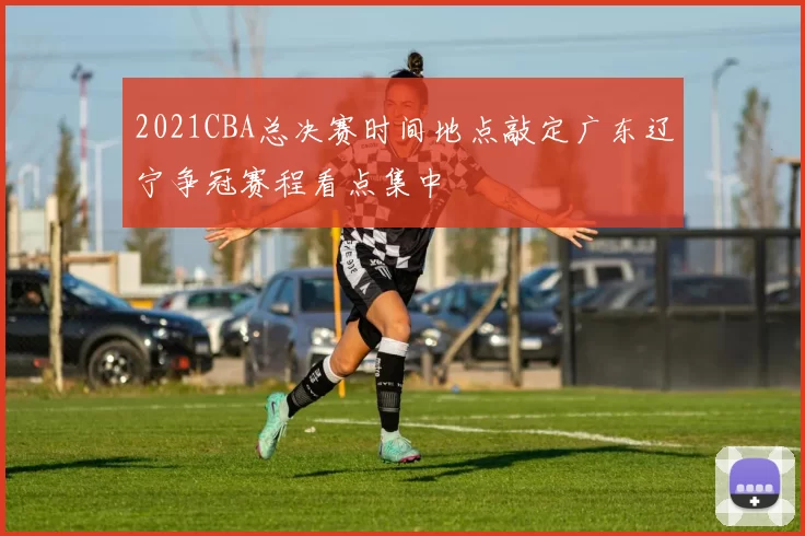 2021CBA总决赛时间地点敲定广东辽宁争冠赛程看点集中