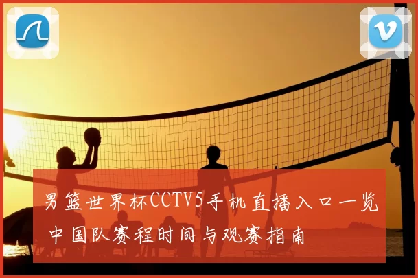 男篮世界杯CCTV5手机直播入口一览 中国队赛程时间与观赛指南