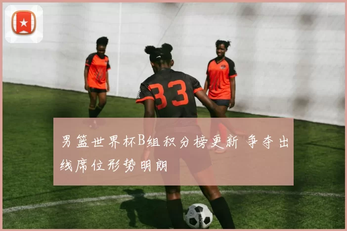 男篮世界杯B组积分榜更新 争夺出线席位形势明朗