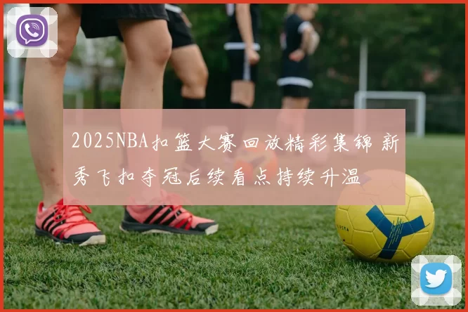 2025NBA扣篮大赛回放精彩集锦 新秀飞扣夺冠后续看点持续升温