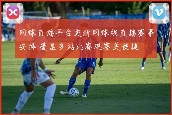 网球直播平台更新网球线直播赛事安排 覆盖多站比赛观赛更便捷
