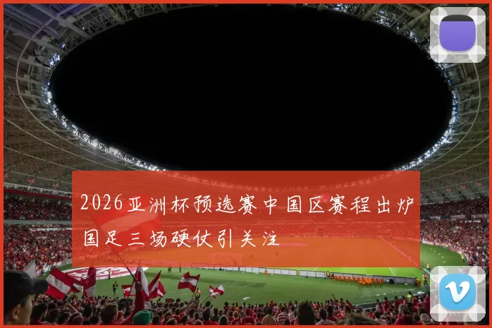 2026亚洲杯预选赛中国区赛程出炉国足三场硬仗引关注