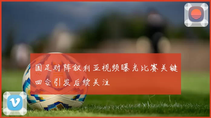 国足对阵叙利亚视频曝光比赛关键回合引发后续关注