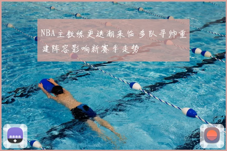 NBA主教练更迭潮来临 多队寻帅重建阵容影响新赛季走势