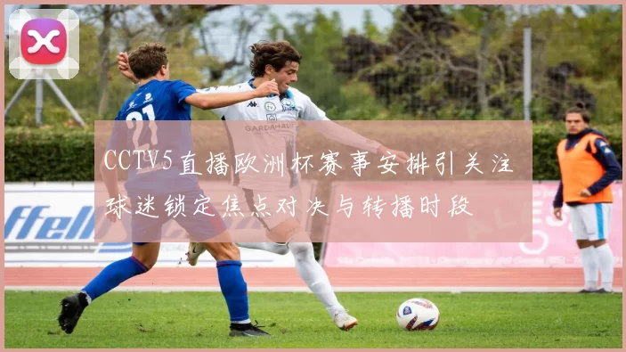 CCTV5直播欧洲杯赛事安排引关注 球迷锁定焦点对决与转播时段