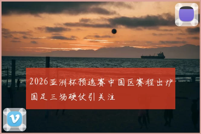 2026亚洲杯预选赛中国区赛程出炉国足三场硬仗引关注