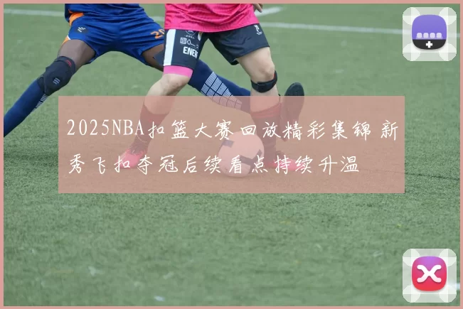 2025NBA扣篮大赛回放精彩集锦 新秀飞扣夺冠后续看点持续升温