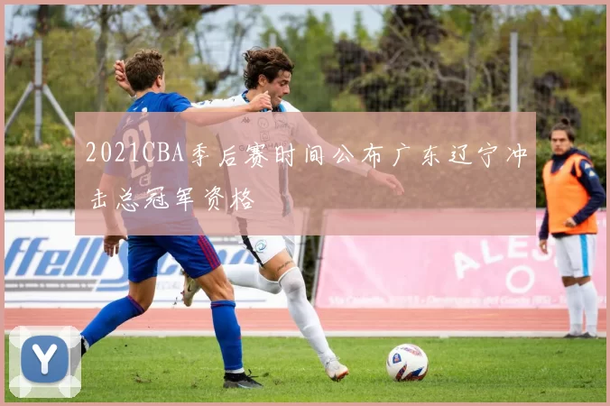 2021CBA季后赛时间公布广东辽宁冲击总冠军资格